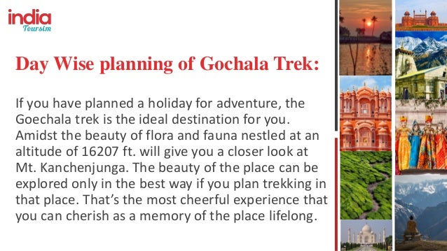 Day Wise planning of Gochala Trek:
If you have planned a holiday for adventure, the
Goechala trek is the ideal destination for you.
Amidst the beauty of flora and fauna nestled at an
altitude of 16207 ft. will give you a closer look at
Mt. Kanchenjunga. The beauty of the place can be
explored only in the best way if you plan trekking in
that place. That’s the most cheerful experience that
you can cherish as a memory of the place lifelong.
 