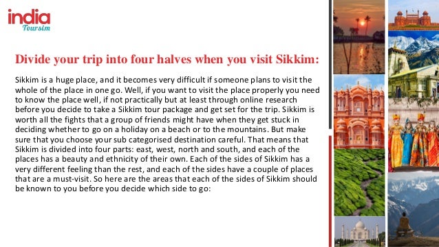 Divide your trip into four halves when you visit Sikkim:
Sikkim is a huge place, and it becomes very difficult if someone plans to visit the
whole of the place in one go. Well, if you want to visit the place properly you need
to know the place well, if not practically but at least through online research
before you decide to take a Sikkim tour package and get set for the trip. Sikkim is
worth all the fights that a group of friends might have when they get stuck in
deciding whether to go on a holiday on a beach or to the mountains. But make
sure that you choose your sub categorised destination careful. That means that
Sikkim is divided into four parts: east, west, north and south, and each of the
places has a beauty and ethnicity of their own. Each of the sides of Sikkim has a
very different feeling than the rest, and each of the sides have a couple of places
that are a must-visit. So here are the areas that each of the sides of Sikkim should
be known to you before you decide which side to go:
 