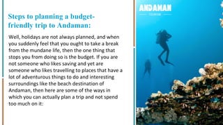x
Steps to planning a budget-
friendly trip to Andaman:
Well, holidays are not always planned, and when
you suddenly feel that you ought to take a break
from the mundane life, then the one thing that
stops you from doing so is the budget. If you are
not someone who likes saving and yet are
someone who likes travelling to places that have a
lot of adventurous things to do and interesting
surroundings like the beach destination of
Andaman, then here are some of the ways in
which you can actually plan a trip and not spend
too much on it:
 