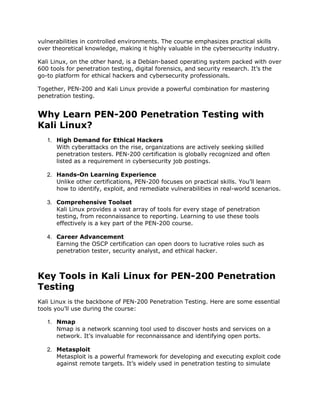 vulnerabilities in controlled environments. The course emphasizes practical skills
over theoretical knowledge, making it highly valuable in the cybersecurity industry.
Kali Linux, on the other hand, is a Debian-based operating system packed with over
600 tools for penetration testing, digital forensics, and security research. It’s the
go-to platform for ethical hackers and cybersecurity professionals.
Together, PEN-200 and Kali Linux provide a powerful combination for mastering
penetration testing.
Why Learn PEN-200 Penetration Testing with
Kali Linux?
1. High Demand for Ethical Hackers
With cyberattacks on the rise, organizations are actively seeking skilled
penetration testers. PEN-200 certification is globally recognized and often
listed as a requirement in cybersecurity job postings.
2. Hands-On Learning Experience
Unlike other certifications, PEN-200 focuses on practical skills. You’ll learn
how to identify, exploit, and remediate vulnerabilities in real-world scenarios.
3. Comprehensive Toolset
Kali Linux provides a vast array of tools for every stage of penetration
testing, from reconnaissance to reporting. Learning to use these tools
effectively is a key part of the PEN-200 course.
4. Career Advancement
Earning the OSCP certification can open doors to lucrative roles such as
penetration tester, security analyst, and ethical hacker.
Key Tools in Kali Linux for PEN-200 Penetration
Testing
Kali Linux is the backbone of PEN-200 Penetration Testing. Here are some essential
tools you’ll use during the course:
1. Nmap
Nmap is a network scanning tool used to discover hosts and services on a
network. It’s invaluable for reconnaissance and identifying open ports.
2. Metasploit
Metasploit is a powerful framework for developing and executing exploit code
against remote targets. It’s widely used in penetration testing to simulate
 