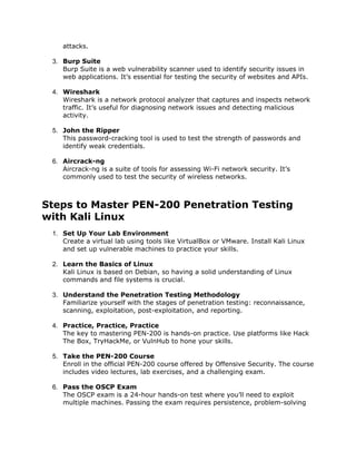 attacks.
3. Burp Suite
Burp Suite is a web vulnerability scanner used to identify security issues in
web applications. It’s essential for testing the security of websites and APIs.
4. Wireshark
Wireshark is a network protocol analyzer that captures and inspects network
traffic. It’s useful for diagnosing network issues and detecting malicious
activity.
5. John the Ripper
This password-cracking tool is used to test the strength of passwords and
identify weak credentials.
6. Aircrack-ng
Aircrack-ng is a suite of tools for assessing Wi-Fi network security. It’s
commonly used to test the security of wireless networks.
Steps to Master PEN-200 Penetration Testing
with Kali Linux
1. Set Up Your Lab Environment
Create a virtual lab using tools like VirtualBox or VMware. Install Kali Linux
and set up vulnerable machines to practice your skills.
2. Learn the Basics of Linux
Kali Linux is based on Debian, so having a solid understanding of Linux
commands and file systems is crucial.
3. Understand the Penetration Testing Methodology
Familiarize yourself with the stages of penetration testing: reconnaissance,
scanning, exploitation, post-exploitation, and reporting.
4. Practice, Practice, Practice
The key to mastering PEN-200 is hands-on practice. Use platforms like Hack
The Box, TryHackMe, or VulnHub to hone your skills.
5. Take the PEN-200 Course
Enroll in the official PEN-200 course offered by Offensive Security. The course
includes video lectures, lab exercises, and a challenging exam.
6. Pass the OSCP Exam
The OSCP exam is a 24-hour hands-on test where you’ll need to exploit
multiple machines. Passing the exam requires persistence, problem-solving
 