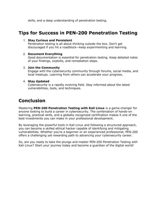 skills, and a deep understanding of penetration testing.
Tips for Success in PEN-200 Penetration Testing
1. Stay Curious and Persistent
Penetration testing is all about thinking outside the box. Don’t get
discouraged if you hit a roadblock—keep experimenting and learning.
2. Document Everything
Good documentation is essential for penetration testing. Keep detailed notes
of your findings, exploits, and remediation steps.
3. Join the Community
Engage with the cybersecurity community through forums, social media, and
local meetups. Learning from others can accelerate your progress.
4. Stay Updated
Cybersecurity is a rapidly evolving field. Stay informed about the latest
vulnerabilities, tools, and techniques.
Conclusion
Mastering PEN-200 Penetration Testing with Kali Linux is a game-changer for
anyone looking to build a career in cybersecurity. The combination of hands-on
learning, practical skills, and a globally recognized certification makes it one of the
best investments you can make in your professional development.
By leveraging the powerful tools in Kali Linux and following a structured approach,
you can become a skilled ethical hacker capable of identifying and mitigating
vulnerabilities. Whether you’re a beginner or an experienced professional, PEN-200
offers a challenging yet rewarding path to advancing your cybersecurity career.
So, are you ready to take the plunge and master PEN-200 Penetration Testing with
Kali Linux? Start your journey today and become a guardian of the digital world!
 