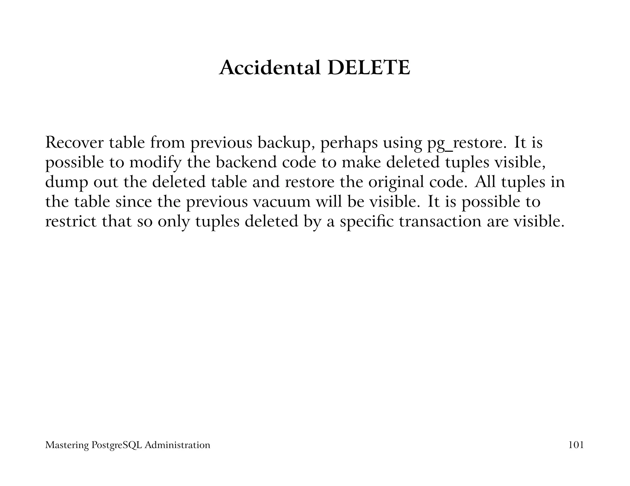 Accidental DELETE


Recover table from previous backup, perhaps using pg_restore. It is
possible to modify the backend code to make deleted tuples visible,
dump out the deleted table and restore the original code. All tuples in
the table since the previous vacuum will be visible. It is possible to
restrict that so only tuples deleted by a speciﬁc transaction are visible.




Mastering PostgreSQL Administration                                          101
 
