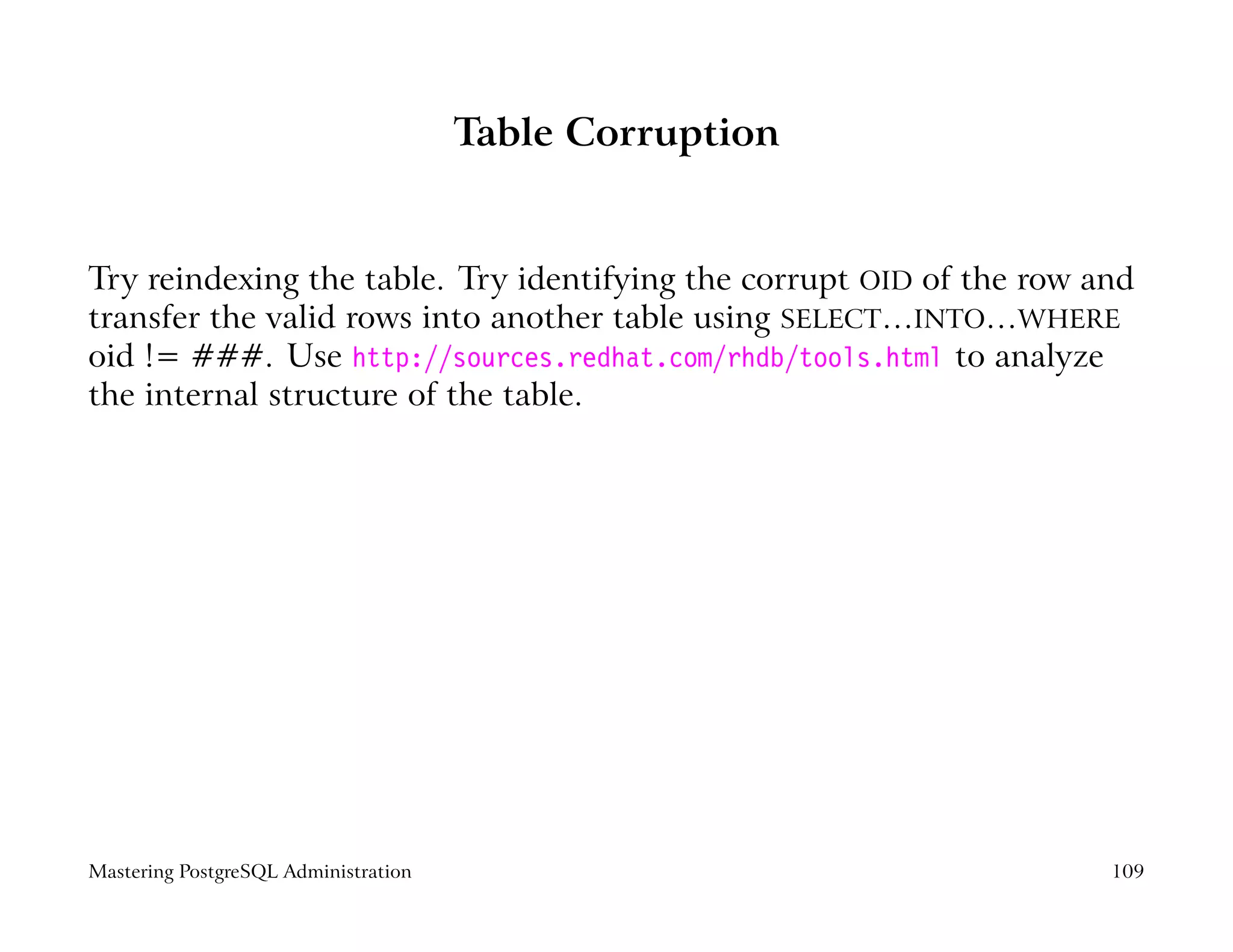 Table Corruption


Try reindexing the table. Try identifying the corrupt OID of the row and
transfer the valid rows into another table using SELECT…INTO…WHERE
oid != ###. Use http://sources.redhat.com/rhdb/tools.html to analyze
the internal structure of the table.




Mastering PostgreSQL Administration                                   109
 