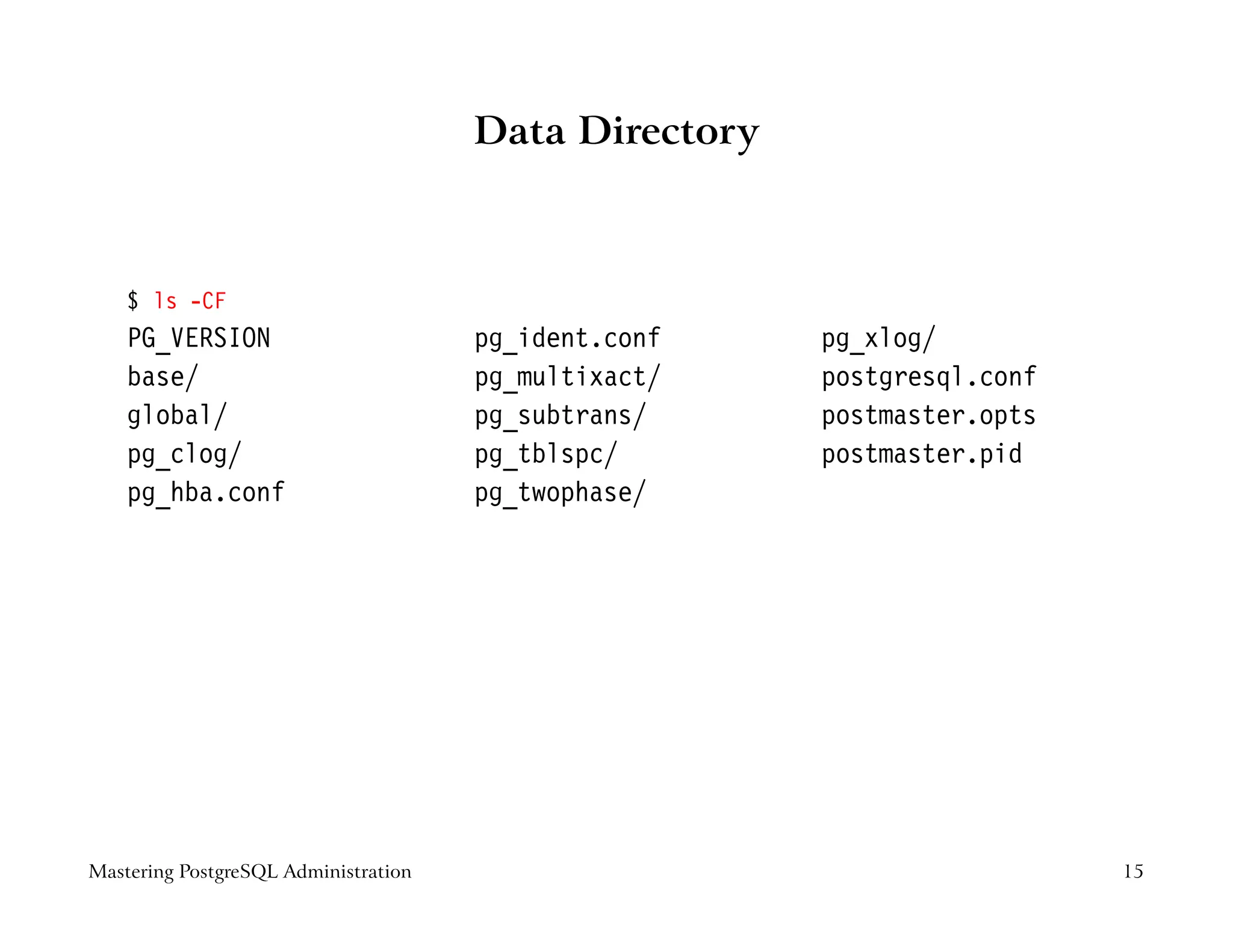 Data Directory



    $ ls -CF
    PG_VERSION                        pg_ident.conf    pg_xlog/
    base/                             pg_multixact/    postgresql.conf
    global/                           pg_subtrans/     postmaster.opts
    pg_clog/                          pg_tblspc/       postmaster.pid
    pg_hba.conf                       pg_twophase/




Mastering PostgreSQL Administration                                      15
 
