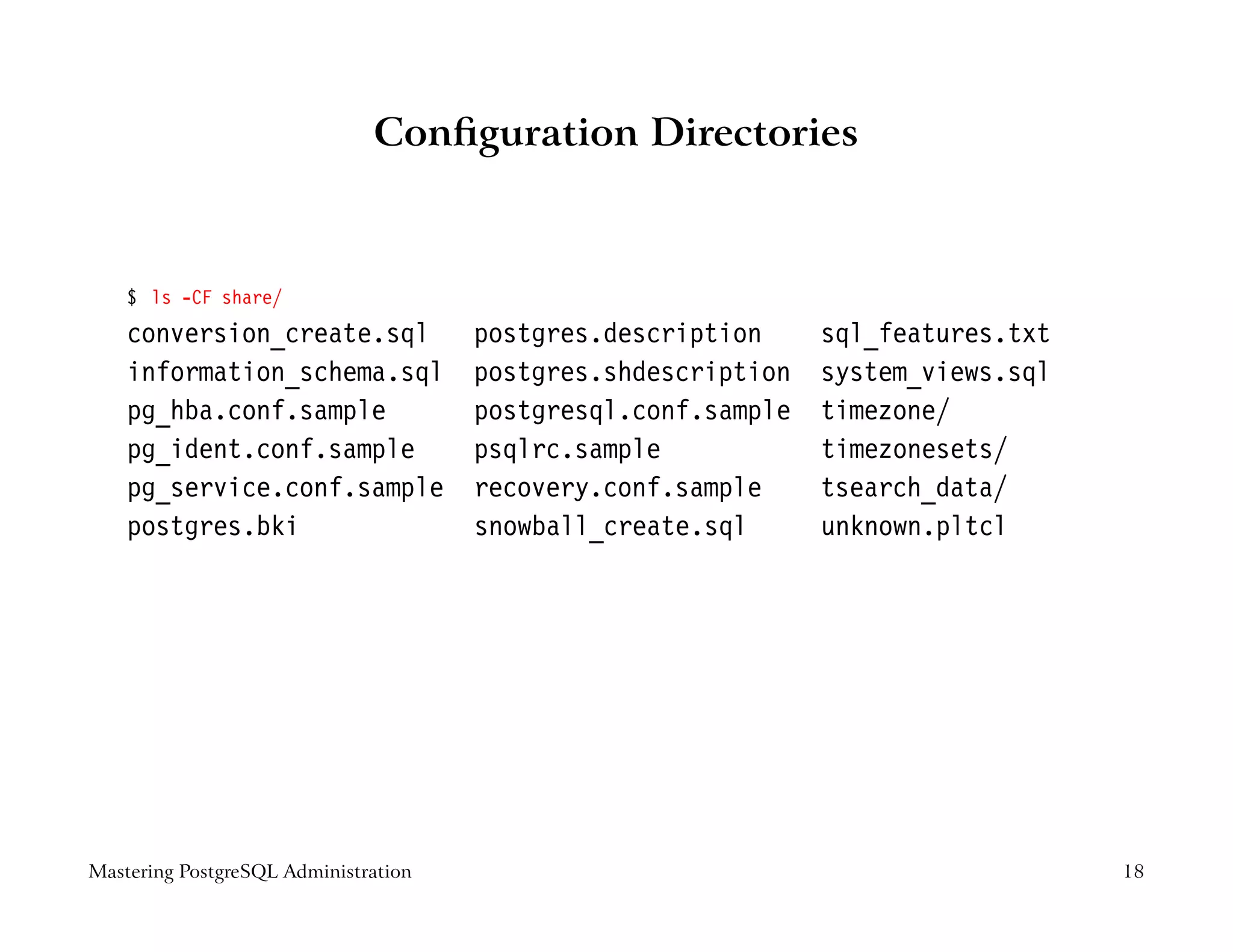 Conﬁguration Directories



    $ ls -CF share/
    conversion_create.sql             postgres.description     sql_features.txt
    information_schema.sql            postgres.shdescription   system_views.sql
    pg_hba.conf.sample                postgresql.conf.sample   timezone/
    pg_ident.conf.sample              psqlrc.sample            timezonesets/
    pg_service.conf.sample            recovery.conf.sample     tsearch_data/
    postgres.bki                      snowball_create.sql      unknown.pltcl




Mastering PostgreSQL Administration                                               18
 