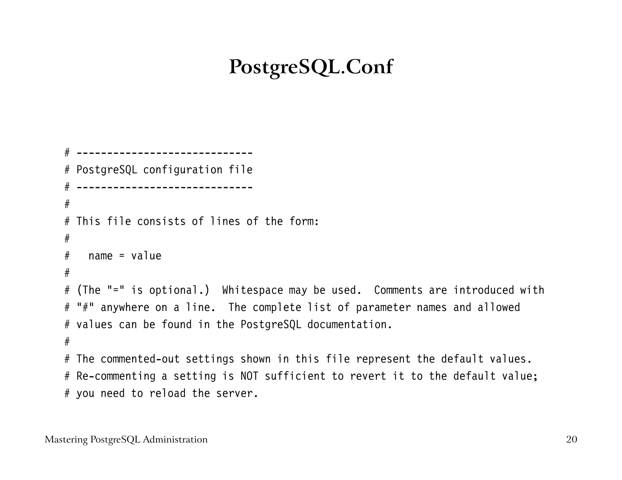 PostgreSQL.Conf



    #   -----------------------------
    #   PostgreSQL configuration file
    #   -----------------------------
    #
    #   This file consists of lines of the form:
    #
    #    name = value
    #
    #   (The "=" is optional.) Whitespace may be used. Comments are introduced with
    #   "#" anywhere on a line. The complete list of parameter names and allowed
    #   values can be found in the PostgreSQL documentation.
    #
    #   The commented-out settings shown in this file represent the default values.
    #   Re-commenting a setting is NOT sufficient to revert it to the default value;
    #   you need to reload the server.


Mastering PostgreSQL Administration                                                    20
 