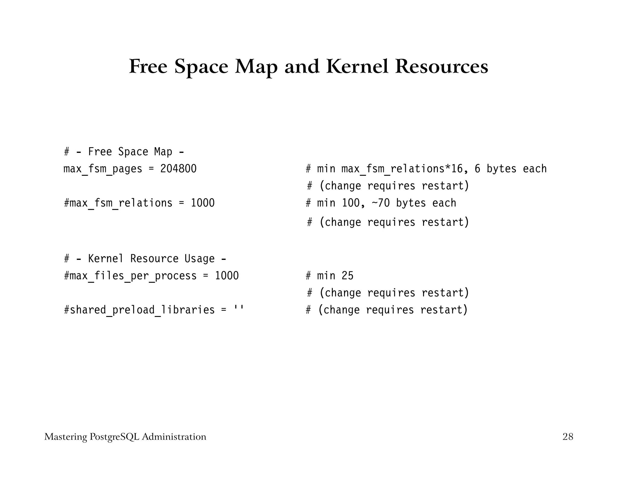 Free Space Map and Kernel Resources



    # - Free Space Map -
    max_fsm_pages = 204800            # min max_fsm_relations*16, 6 bytes each
                                      # (change requires restart)
    #max_fsm_relations = 1000         # min 100, ~70 bytes each
                                      # (change requires restart)


    # - Kernel Resource Usage -
    #max_files_per_process = 1000     # min 25
                                      # (change requires restart)
    #shared_preload_libraries = ’’    # (change requires restart)




Mastering PostgreSQL Administration                                              28
 