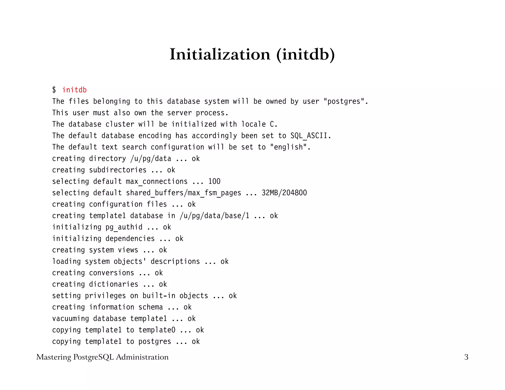 Initialization (initdb)

    $ initdb
    The files belonging to this database system will be owned by user "postgres".
    This user must also own the server process.
    The database cluster will be initialized with locale C.
    The default database encoding has accordingly been set to SQL_ASCII.
    The default text search configuration will be set to "english".
    creating directory /u/pg/data ... ok
    creating subdirectories ... ok
    selecting default max_connections ... 100
    selecting default shared_buffers/max_fsm_pages ... 32MB/204800
    creating configuration files ... ok
    creating template1 database in /u/pg/data/base/1 ... ok
    initializing pg_authid ... ok
    initializing dependencies ... ok
    creating system views ... ok
    loading system objects’ descriptions ... ok
    creating conversions ... ok
    creating dictionaries ... ok
    setting privileges on built-in objects ... ok
    creating information schema ... ok
    vacuuming database template1 ... ok
    copying template1 to template0 ... ok
    copying template1 to postgres ... ok
Mastering PostgreSQL Administration                                                 3
 