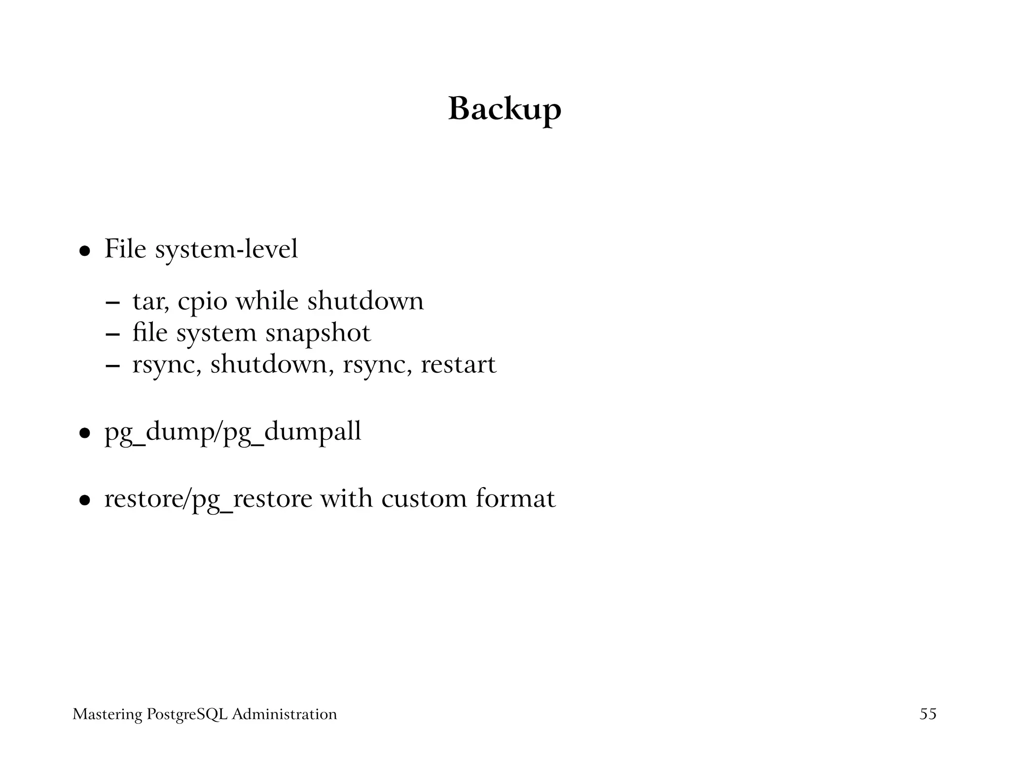 Backup



    File system-level
 




    – tar, cpio while shutdown
    – ﬁle system snapshot
    – rsync, shutdown, rsync, restart

    pg_dump/pg_dumpall
 




    restore/pg_restore with custom format
 




Mastering PostgreSQL Administration            55
 