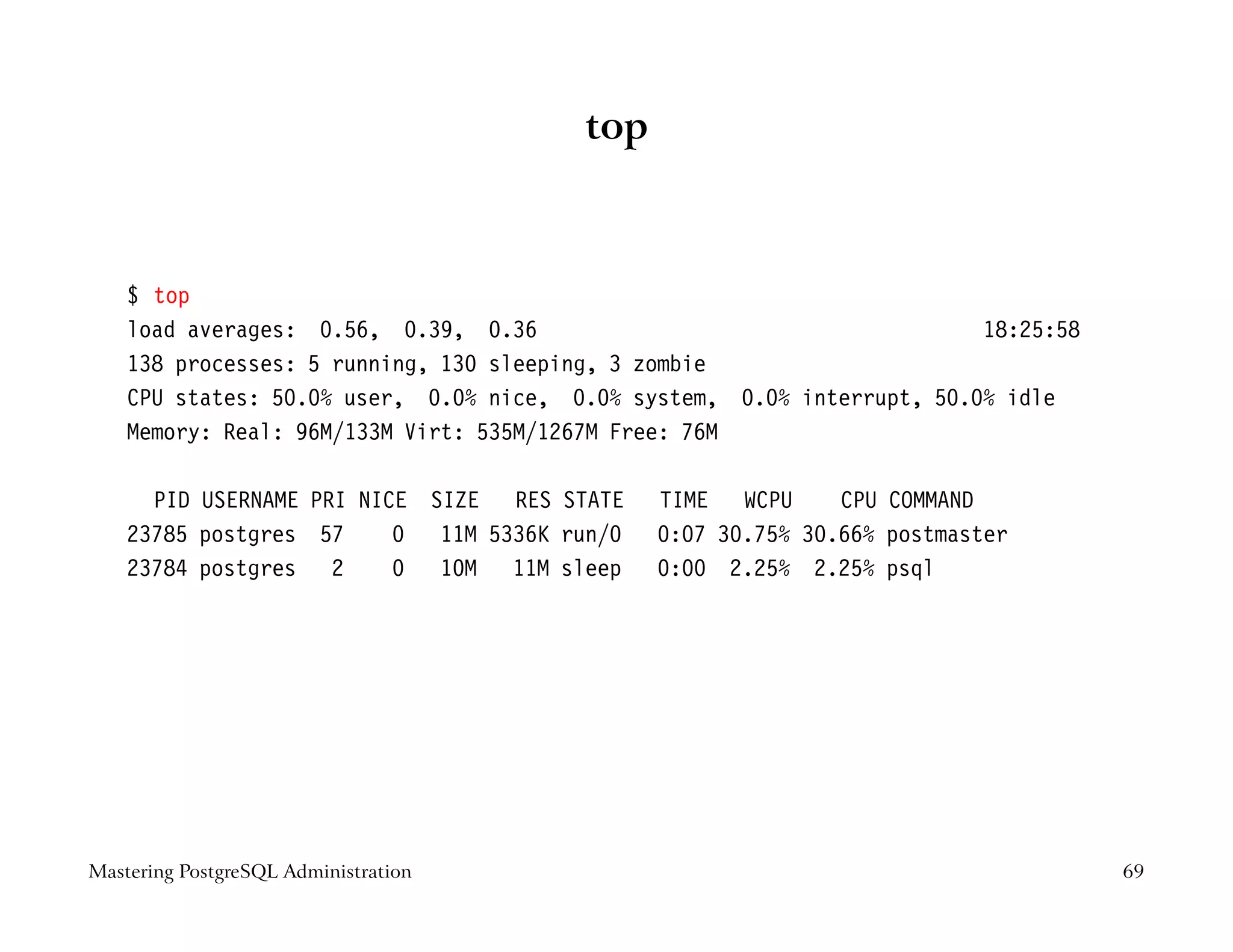 top



    $ top
    load averages: 0.56, 0.39, 0.36                                     18:25:58
    138 processes: 5 running, 130 sleeping, 3 zombie
    CPU states: 50.0% user, 0.0% nice, 0.0% system, 0.0% interrupt, 50.0% idle
    Memory: Real: 96M/133M Virt: 535M/1267M Free: 76M

      PID USERNAME PRI NICE SIZE RES STATE    TIME WCPU      CPU COMMAND
    23785 postgres 57     0 11M 5336K run/0   0:07 30.75% 30.66% postmaster
    23784 postgres 2      0 10M 11M sleep     0:00 2.25% 2.25% psql




Mastering PostgreSQL Administration                                                69
 
