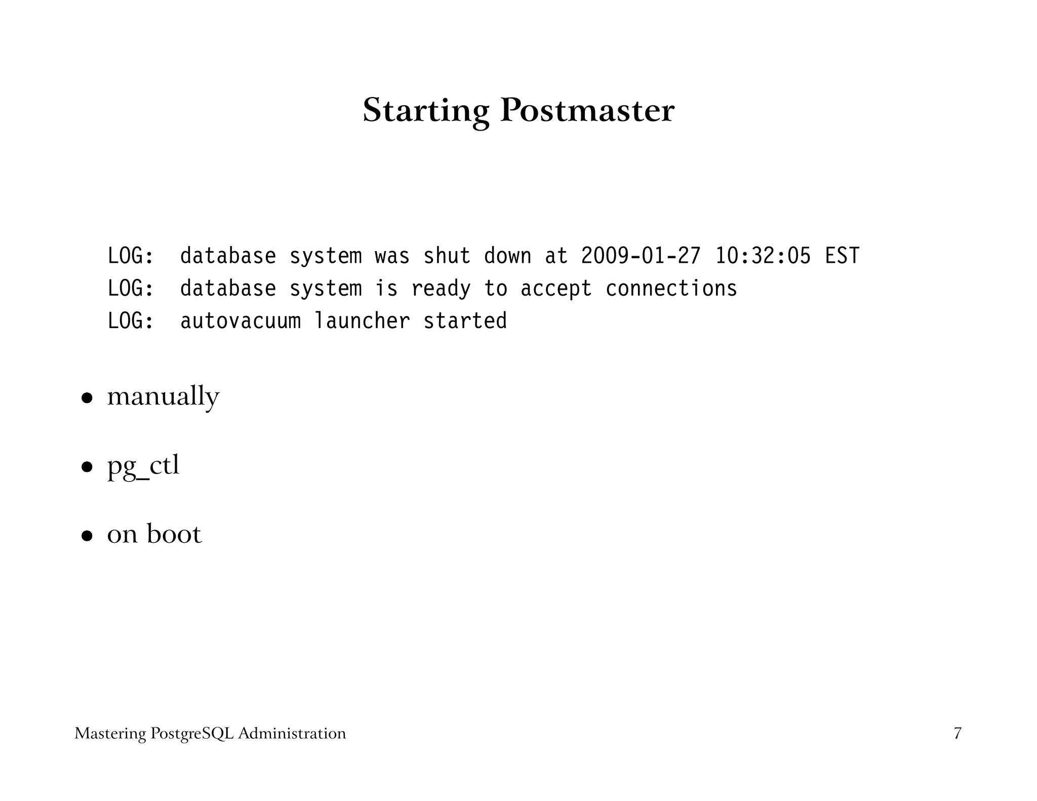 Starting Postmaster



    LOG:     database system was shut down at 2009-01-27 10:32:05 EST
    LOG:     database system is ready to accept connections
    LOG:     autovacuum launcher started


    manually
 




    pg_ctl
 




    on boot
 




Mastering PostgreSQL Administration                                     7
 