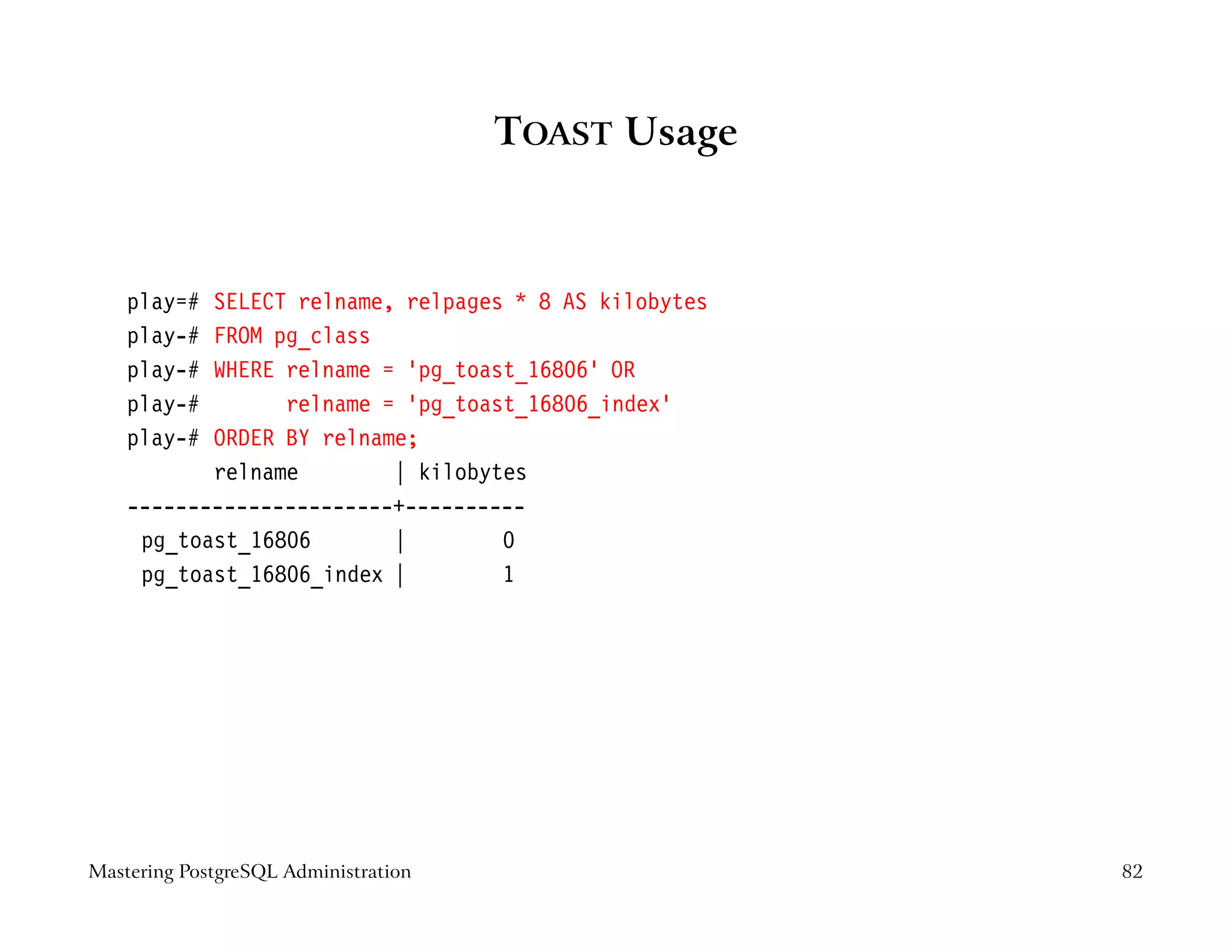 TOAST Usage



    play=# SELECT relname, relpages * 8 AS kilobytes
    play-# FROM pg_class
    play-# WHERE relname = ’pg_toast_16806’ OR
    play-#       relname = ’pg_toast_16806_index’
    play-# ORDER BY relname;
           relname        | kilobytes
    ----------------------+----------
     pg_toast_16806       |        0
     pg_toast_16806_index |        1




Mastering PostgreSQL Administration                    82
 