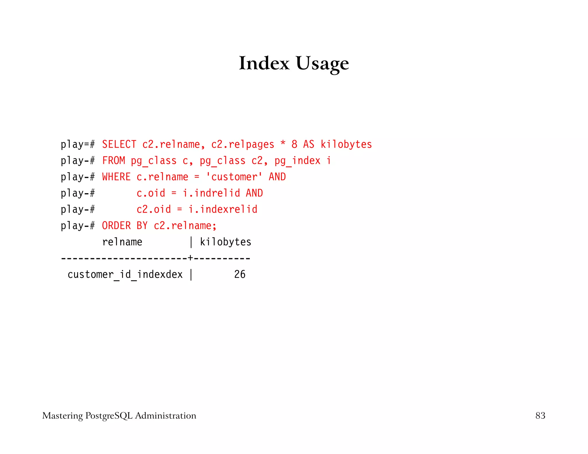 Index Usage



    play=# SELECT c2.relname, c2.relpages * 8 AS kilobytes
    play-# FROM pg_class c, pg_class c2, pg_index i
    play-# WHERE c.relname = ’customer’ AND
    play-#       c.oid = i.indrelid AND
    play-#       c2.oid = i.indexrelid
    play-# ORDER BY c2.relname;
           relname        | kilobytes
    ----------------------+----------
     customer_id_indexdex |       26




Mastering PostgreSQL Administration                          83
 