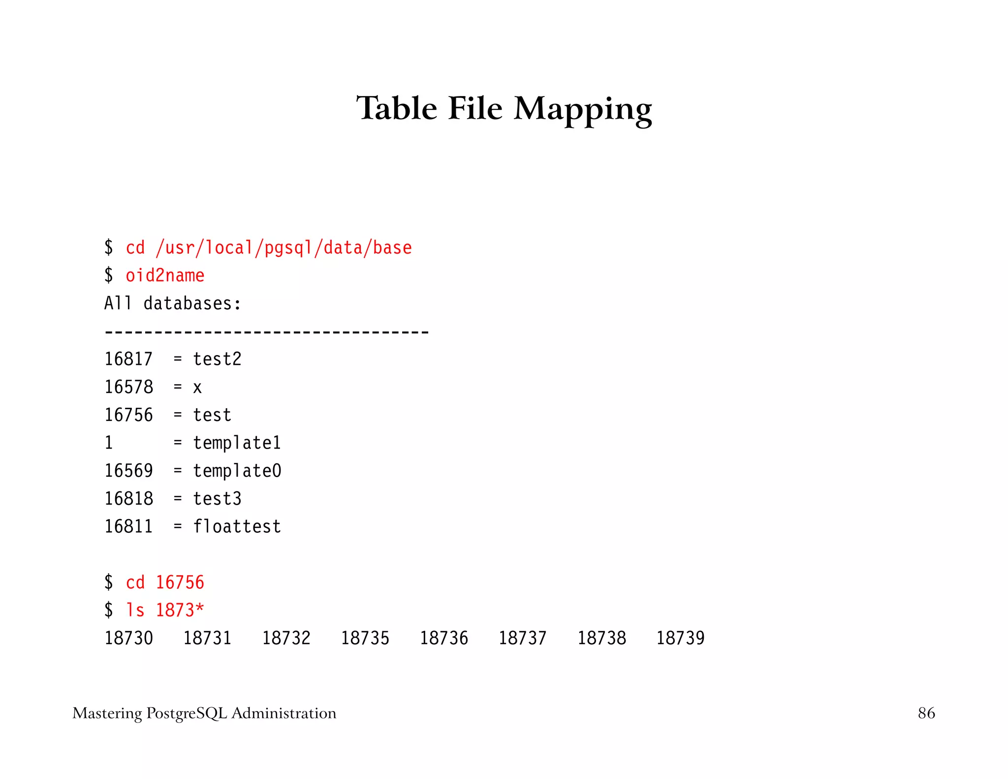 Table File Mapping



    $ cd /usr/local/pgsql/data/base
    $ oid2name
    All databases:
    ---------------------------------
    16817 = test2
    16578 = x
    16756 = test
    1      = template1
    16569 = template0
    16818 = test3
    16811 = floattest

    $ cd 16756
    $ ls 1873*
    18730 18731          18732        18735   18736   18737   18738   18739


Mastering PostgreSQL Administration                                           86
 