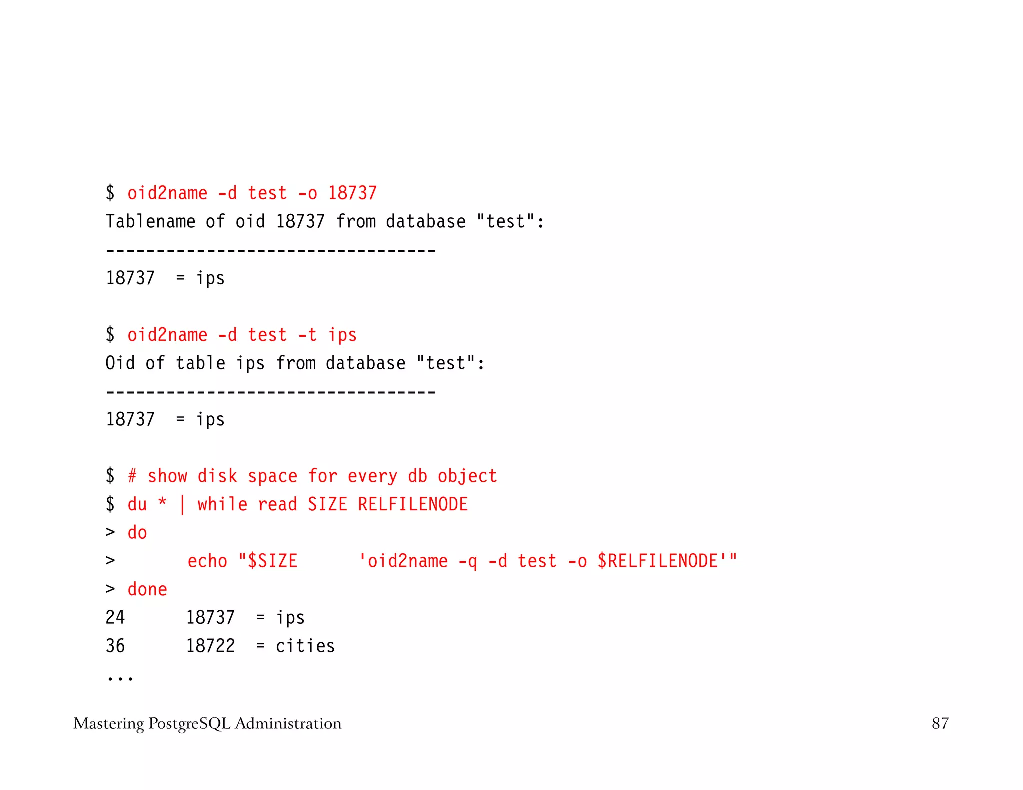 $ oid2name -d test -o 18737
    Tablename of oid 18737 from database test:
    ---------------------------------
    18737 = ips

    $ oid2name -d test -t ips
    Oid of table ips from database test:
    ---------------------------------
    18737 = ips

    $ # show disk space for every db object
    $ du * | while read SIZE RELFILENODE
     do
           echo $SIZE      ‘oid2name -q -d test -o $RELFILENODE‘
     done
    24      18737 = ips
    36      18722 = cities
    ...

Mastering PostgreSQL Administration                                   87
 