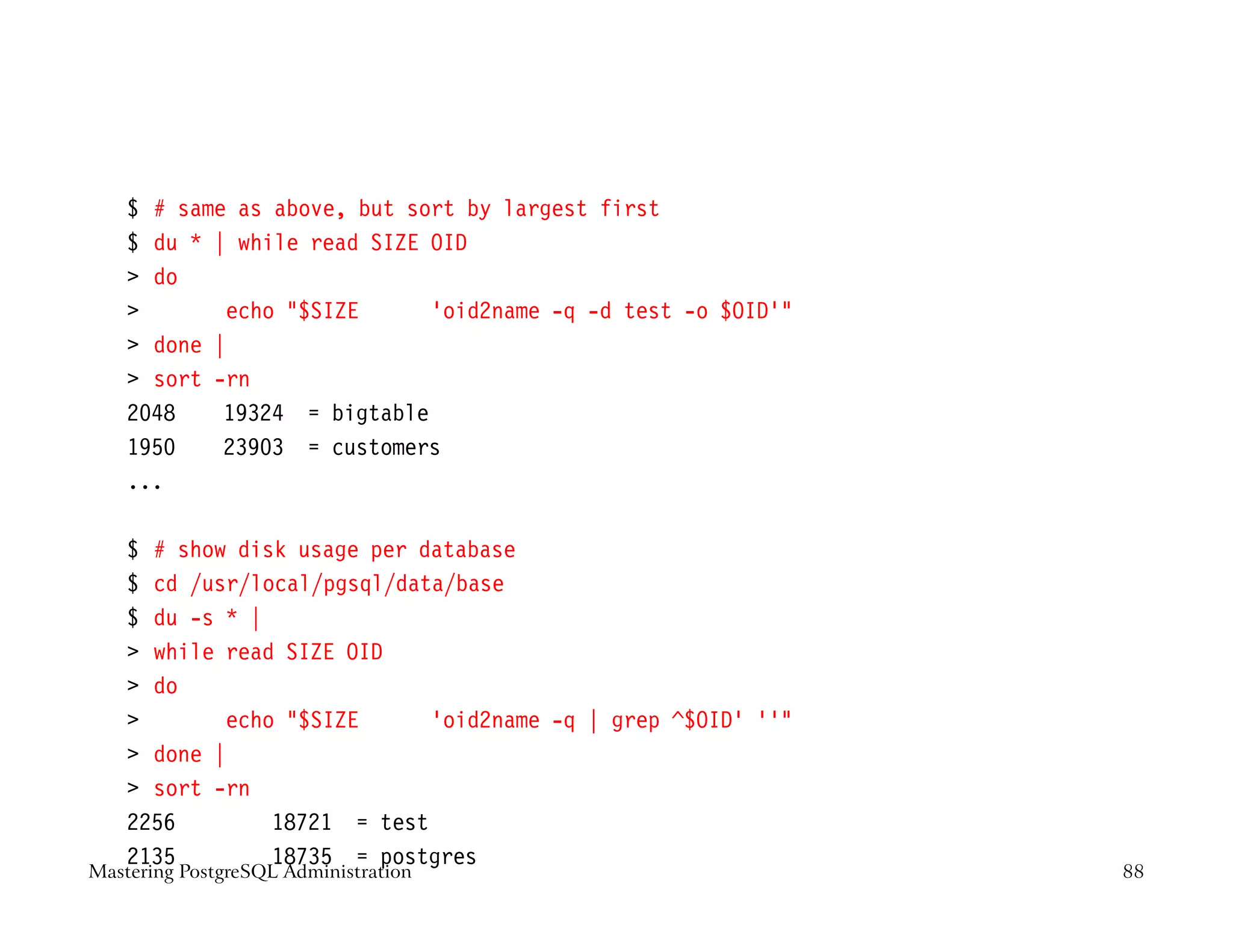 $ # same as above, but sort by largest first
    $ du * | while read SIZE OID
     do
           echo $SIZE      ‘oid2name -q -d test -o $OID‘
     done |
     sort -rn
    2048    19324 = bigtable
    1950    23903 = customers
    ...

    $ # show disk usage per database
    $ cd /usr/local/pgsql/data/base
    $ du -s * |
     while read SIZE OID
     do
           echo $SIZE      ‘oid2name -q | grep ^$OID’ ’‘
     done |
     sort -rn
    2256        18721 = test
    2135        18735 = postgres
Mastering PostgreSQL Administration                           88
 