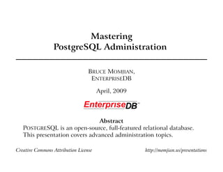 Mastering
                 PostgreSQL Administration

                                  BRUCE MOMJIAN,
                                   ENTERPRISEDB

                                       April, 2009




                               Abstract
   POSTGRESQL is an open-source, full-featured relational database.
   This presentation covers advanced administration topics.

Creative Commons Attribution License                 http://momjian.us/presentations
 