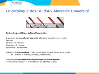 Le catalogue des BU d’Aix-Marseille Université
Recherche possible par auteur, titre, sujet…
Importance de bien choisir ses mots-clés dans les recherches « sujet »
Exemple :
épicurien : 0 réponse
épicuriens : 0 réponse
épicurisme : 45 réponses
Utilisation de la troncature (*) en cas de doute ou pour élargir sa recherche
ex.: Aristot* = Aristote, Aristotle, aristotélicien(s)
Les guillemets permettent de lancer une expression exacte.
« philosophie antique » = recherche sur les 2 termes accolés.
10
 