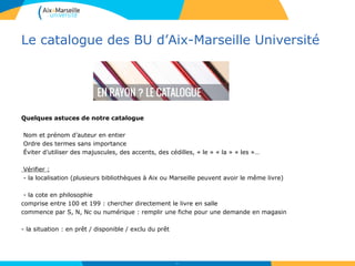 Le catalogue des BU d’Aix-Marseille Université
Quelques astuces de notre catalogue
Nom et prénom d’auteur en entier
Ordre des termes sans importance
Éviter d’utiliser des majuscules, des accents, des cédilles, « le » « la » « les »…
Vérifier :
- la localisation (plusieurs bibliothèques à Aix ou Marseille peuvent avoir le même livre)
- la cote en philosophie
comprise entre 100 et 199 : chercher directement le livre en salle
commence par S, N, Nc ou numérique : remplir une fiche pour une demande en magasin
- la situation : en prêt / disponible / exclu du prêt
11
 