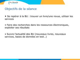 Objectifs de la séance
• Se repérer à la BU : trouver un livre/une revue, utiliser les
services
• Faire des recherches dans les ressources électroniques,
exploiter ses résultats
• Suivre l’actualité des BU (nouveaux livres, nouveaux
services, bases de données en test…)
2
 