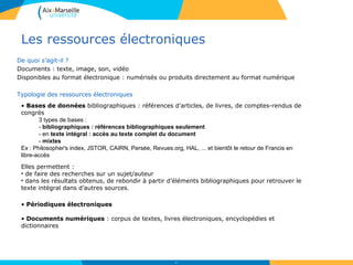 Les ressources électroniques
De quoi s’agit-il ?
Documents : texte, image, son, vidéo
Disponibles au format électronique : numérisés ou produits directement au format numérique
Typologie des ressources électroniques
20
• Bases de données bibliographiques : références d’articles, de livres, de comptes-rendus de
congrès
3 types de bases :
- bibliographiques : références bibliographiques seulement
- en texte intégral : accès au texte complet du document
- mixtes
Ex : Philosopher's index, JSTOR, CAIRN, Persée, Revues.org, HAL, ... et bientôt le retour de Francis en
libre-accès
• Périodiques électroniques
• Documents numériques : corpus de textes, livres électroniques, encyclopédies et
dictionnaires
Elles permettent :
• de faire des recherches sur un sujet/auteur
• dans les résultats obtenus, de rebondir à partir d’éléments bibliographiques pour retrouver le
texte intégral dans d’autres sources.
 