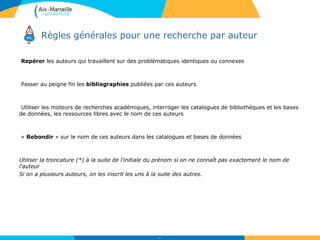 Repérer les auteurs qui travaillent sur des problématiques identiques ou connexes
Passer au peigne fin les bibliographies publiées par ces auteurs
Utiliser les moteurs de recherches académiques, interroger les catalogues de bibliothèques et les bases
de données, les ressources libres avec le nom de ces auteurs
« Rebondir » sur le nom de ces auteurs dans les catalogues et bases de données
Utiliser la troncature (*) à la suite de l'initiale du prénom si on ne connaît pas exactement le nom de
l'auteur
Si on a plusieurs auteurs, on les inscrit les uns à la suite des autres.
25
Règles générales pour une recherche par auteur
 