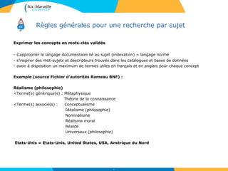 Règles générales pour une recherche par sujet
Exprimer les concepts en mots-clés validés
- s'approprier le langage documentaire lié au sujet (indexation) = langage normé
- s’inspirer des mot-sujets et descripteurs trouvés dans les catalogues et bases de données
- avoir à disposition un maximum de termes utiles en français et en anglais pour chaque concept
Exemple (source Fichier d'autorités Rameau BNF) :
Réalisme (philosophie)
<Terme(s) générique(s) : Métaphysique
Théorie de la connaissance
<Terme(s) associé(s) : Conceptualisme
Idéalisme (philosophie)
Nominalisme
Réalisme moral
Réalité
Universaux (philosophie)
Etats-Unis = Etats-Unis, United States, USA, Amérique du Nord
26
 
