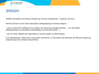 SMASH
SMASH (Simplifier les Moyens d’Accès par Service Hypertexte) : résolveur de liens
Permet de faire le lien entre description bibliographique et texte intégral :
- que la recherche s’effectue d’un moteur de recherche (Google Scholar,...) ou des bases
bibliographiques auxquelles la bibliothèque est abonnée (WoS,…)
- que le texte intégral soit disponible en version papier ou électronique
Si la bibliothèque n’offre pas le document recherché, un formulaire de demande de PEB pré-rempli est
proposé (pour les articles uniquement).
31
 