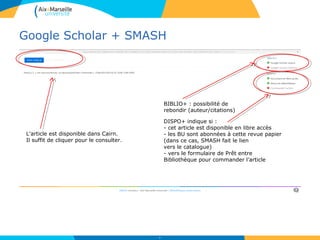 Google Scholar + SMASH
33
L’article est disponible dans Cairn.
Il suffit de cliquer pour le consulter.
BIBLIO+ : possibilité de
rebondir (auteur/citations)
DISPO+ indique si :
- cet article est disponible en libre accès
- les BU sont abonnées à cette revue papier
(dans ce cas, SMASH fait le lien
vers le catalogue)
- vers le formulaire de Prêt entre
Bibliothèque pour commander l’article
 