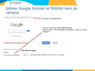 Utiliser Google Scholar et SMASH hors du
campus
36
Cliquer sur Paramètres
Puis sur Liens vers des bibliothèques.
Cocher alors « Aix-Marseille Université – accès au texte
intégral »
 