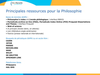 Principales ressources pour la Philosophie
Bases de données @AMU :
• Philosopher’s index et L’année philologique / interface EBSCO
• Periodicals archive on line (PAO), Periodicals Index Online (PIO) Proquest Dissertations
and Theses / interface Proquest
• Web of science
• In principio (textes latins, en attente)
• Lion (littérature anglo-américaine)
• Factiva (presse nationale et internationale)
Bouquets de périodiques @AMU ou en accès libre :
CAIRN
JSTOR
PERSEE
REVUES.ORG
SAGE
WILEY
DE GRUYTER
SPRINGER LINK
Plateformes libres
Philpapers
HAL-SHS
43
 