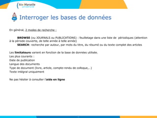 Interroger les bases de données
44
En général, 2 modes de recherche :
BROWSE (ou JOURNALS ou PUBLICATIONS) : feuilletage dans une liste de périodiques (attention
à la période couverte, de telle année à telle année)
SEARCH: recherche par auteur, par mots du titre, du résumé ou du texte complet des articles
Les limitateurs varient en fonction de la base de données utilisée.
Les plus courants :
Date de publication
Langue des documents
Type de document (livre, article, compte-rendu de colloque,…)
Texte intégral uniquement
Ne pas hésiter à consulter l’aide en ligne
 