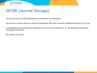 JSTOR (Journal Storage)
Archives de plus de 1500 publications universitaires et scientifiques.
Les derniers numéros parus ne sont pas disponibles dans Jstor (barrière mobile/embargo de 3 à 5 ans).
La bibliothèque est abonnée aux collections de revues Arts & Sciences I, II, III, Biological Sciences et
Language & Literature.
Pas d’accès aux livres.
51
 