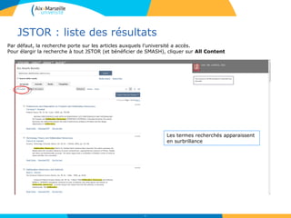 JSTOR : liste des résultats
53
Les termes recherchés apparaissent
en surbrillance
Par défaut, la recherche porte sur les articles auxquels l’université a accès.
Pour élargir la recherche à tout JSTOR (et bénéficier de SMASH), cliquer sur All Content
 