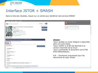 Interface JSTOR + SMASH
54
SMASH :
*pour accéder au texte intégral si disponible
dans une autre base,
*pour vérifier si la BU est abonnée à la
version imprimée de la revue
*pour commander le document via le Prêt
Entre Bibliothèques…
N.B. : fonctionne uniquement pour les
documents de type ‘article’
Dans la liste des résultats, cliquer sur un article pour bénéficier des services SMASH
 