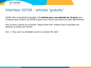 Interface JSTOR : articles ‘gratuits’
JSTOR offre la possibilité d’accéder à 3 articles pour une période de 14 jours pour
n'importe quel contenu de JSTOR auquel vous n'auriez pas accès via notre abonnement.
Pour ce faire, cliquez sur le bouton "Read online free" présent dans le bandeau qui
apparaît au dessus de l'article.
N.B. : il faut avoir au préalable ouvert un compte ‘My Jstor’
56
 