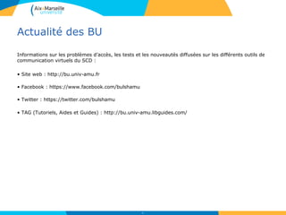 Actualité des BU
Informations sur les problèmes d’accès, les tests et les nouveautés diffusées sur les différents outils de
communication virtuels du SCD :
• Site web : http://bu.univ-amu.fr
• Facebook : https://www.facebook.com/bulshamu
• Twitter : https://twitter.com/bulshamu
• TAG (Tutoriels, Aides et Guides) : http://bu.univ-amu.libguides.com/
60
 