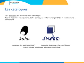 Les catalogues
Liste descriptive des documents de la bibliothèque
Permet d’identifier des documents, de les localiser, de vérifier leur disponibilité, de constituer une
bibliographie
Catalogue des BU d'AMU (Koha) Catalogue universitaire français (Sudoc)
→ livres, thèses, périodiques, documents multimédia…
9
 