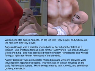 Welcome to little babies Augusta, on the left with Hiery’s eyes, and Aubrey, on the right with simRoxy’s eyes. Augusta Savage was a sculptor known both for her art and her talent as a teacher.  She created a famous piece for the 1939 World’s Fair called Lift Every Voice and Sing.  She was associated with the Harlem Renaissance and worked for equal rights for African Americans in the art world. Aubrey Beardsley was an illustrator whose black and white ink drawings were influenced by Japanese woodcuts.  His work was in turn an influence on the early Art Nouveau posters.  His drawings featured lavish, erotic, and sometimes grotesque subjects. 