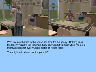With two new babies in the house, it’s time for the nanny.  Nothing says tender, loving care like leaving a baby on the cold tile floor while you eat a microwave dinner over multiple plates of rotting food. You might ask, where are the parents? 