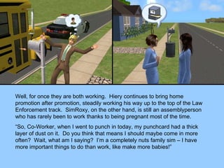 Well, for once they are both working.  Hiery continues to bring home promotion after promotion, steadily working his way up to the top of the Law Enforcement track.  SimRoxy, on the other hand, is still an assemblyperson who has rarely been to work thanks to being pregnant most of the time. “ So, Co-Worker, when I went to punch in today, my punchcard had a thick layer of dust on it.  Do you think that means I should maybe come in more often?  Wait, what am I saying?  I’m a completely nuts family sim – I have more important things to do than work, like make more babies!” 