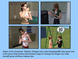 Attack of the simselves!  Eleanor (Widget) and Lydia (hippielayla86) take good care of the twins while Kristina (thinmintsim) begs for change and Roger (my male simself) gives simRoxy makeup tips. 
