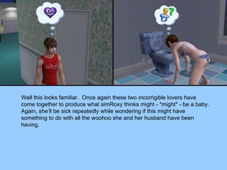 Well this looks familiar.  Once again these two incorrigible lovers have come together to produce what simRoxy thinks might - *might* - be a baby.  Again, she’ll be sick repeatedly while wondering if this might have something to do with all the woohoo she and her husband have been having. 