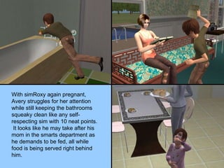 With simRoxy again pregnant, Avery struggles for her attention while still keeping the bathrooms squeaky clean like any self-respecting sim with 10 neat points.  It looks like he may take after his mom in the smarts department as he demands to be fed, all while food is being served right behind him. 