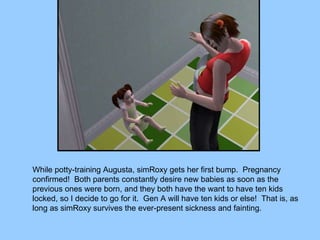 While potty-training Augusta, simRoxy gets her first bump.  Pregnancy confirmed!  Both parents constantly desire new babies as soon as the previous ones were born, and they both have the want to have ten kids locked, so I decide to go for it.  Gen A will have ten kids or else!  That is, as long as simRoxy survives the ever-present sickness and fainting. 