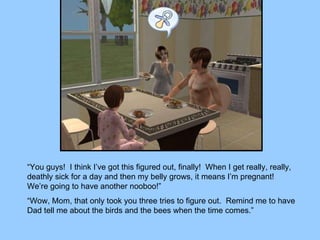 “ You guys!  I think I’ve got this figured out, finally!  When I get really, really, deathly sick for a day and then my belly grows, it means I’m pregnant!  We’re going to have another nooboo!” “ Wow, Mom, that only took you three tries to figure out.  Remind me to have Dad tell me about the birds and the bees when the time comes.” 