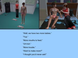 “Well, we have two more babies.” “Yup.” “More mouths to feed.” “Uh-huh.” “More trouble.” “Want to make more?” “I thought you’d never ask!” 