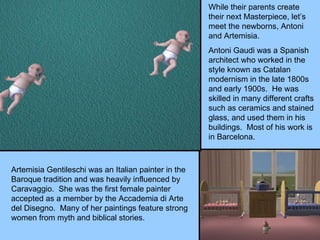While their parents create their next Masterpiece, let’s meet the newborns, Antoni and Artemisia. Antoni Gaudi was a Spanish architect who worked in the style known as Catalan modernism in the late 1800s and early 1900s.  He was skilled in many different crafts such as ceramics and stained glass, and used them in his buildings.  Most of his work is in Barcelona. Artemisia Gentileschi was an Italian painter in the Baroque tradition and was heavily influenced by Caravaggio.  She was the first female painter accepted as a member by the Accademia di Arte del Disegno.  Many of her paintings feature strong women from myth and biblical stories. 