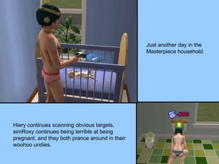 Just another day in the Masterpiece household. Hiery continues scanning obvious targets, simRoxy continues being terrible at being pregnant, and they both prance around in their woohoo undies. 